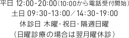 平日 12:00-20:00（10:00から電話受付開始）土日 09:30-13:00／14:30-19:00 休診日 木曜・祝日・隔週日曜 （日曜診療の場合は翌月曜休診）